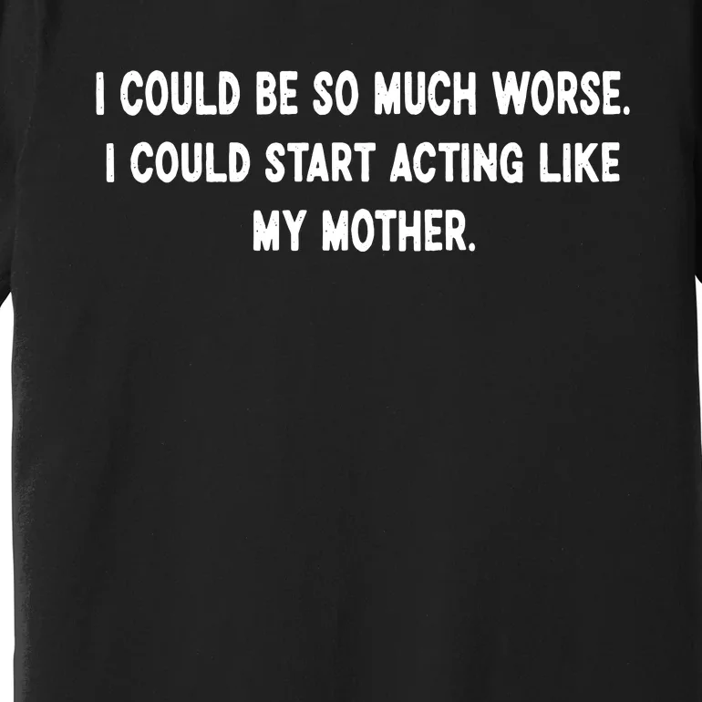 I Could Be So Much Worse I Could Start Acting Like My Mother Premium T-Shirt