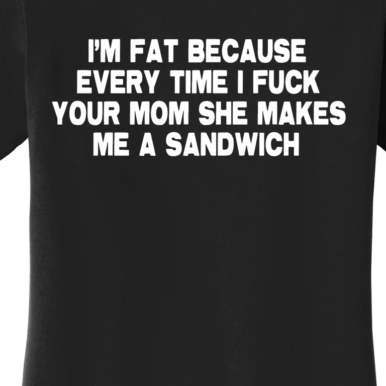 I'M Fat Because Every Time I Fuck Your Mom She Makes Me A Sandwich Women's T-Shirt