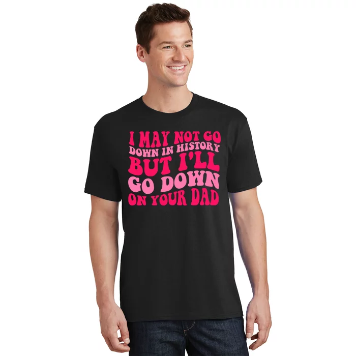 I may not go down in history but i'll go down on your dad T-Shirt