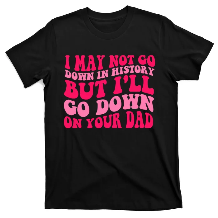 I may not go down in history but i'll go down on your dad T-Shirt