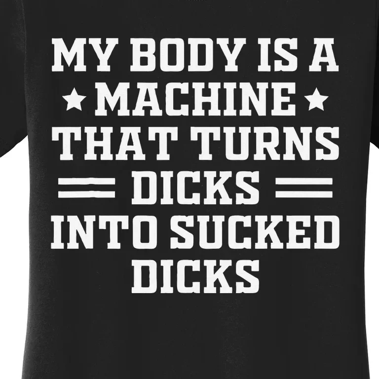 My Body Is A Machine That Turns Dicks Into Sucked Dicks Women's T-Shirt