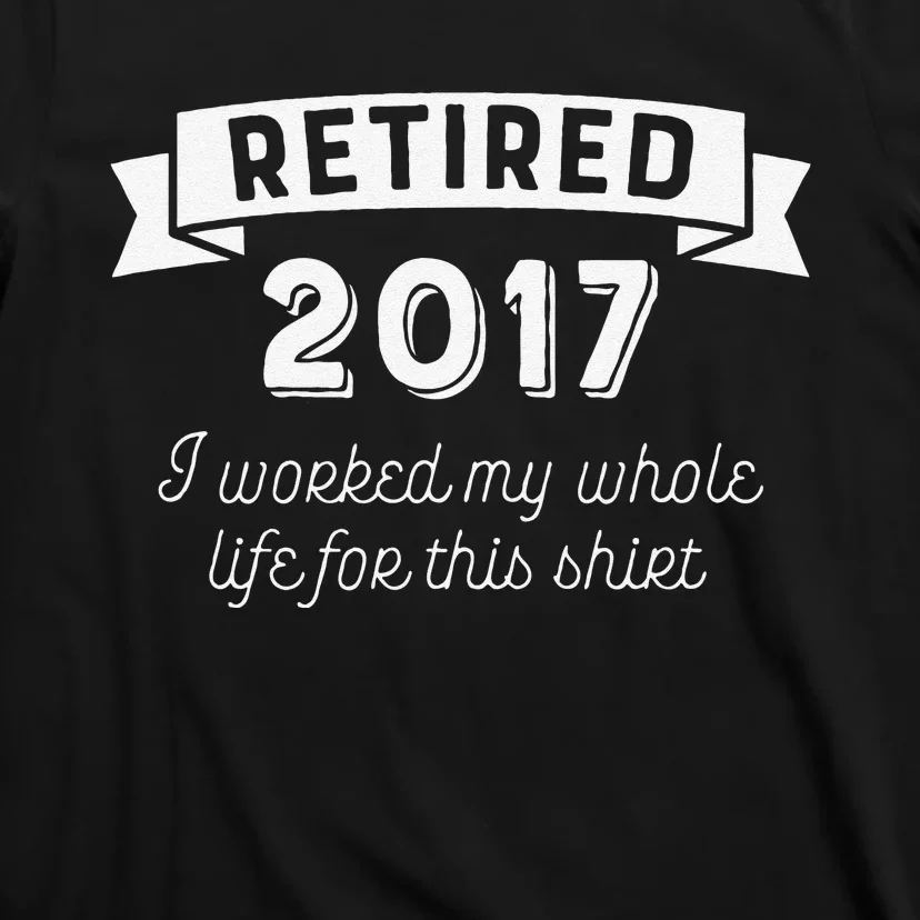 Retired 2017 I Worked My Whole Life For This T-Shirt