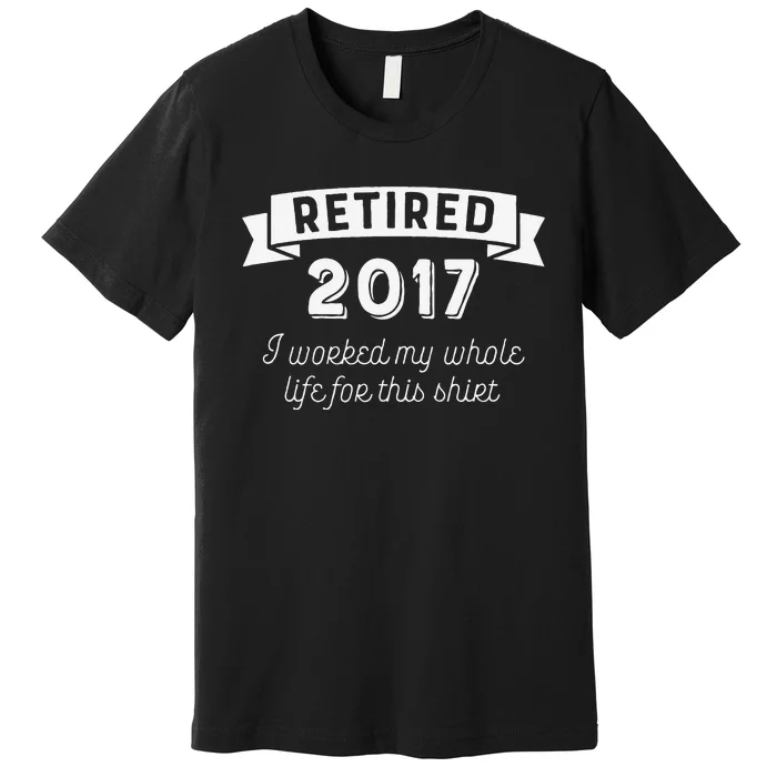 Retired 2017 I Worked My Whole Life For This Premium T-Shirt